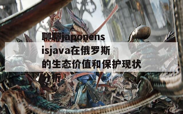 聊聊japonensisjava在俄罗斯的生态价值和保护现状分析  第1张