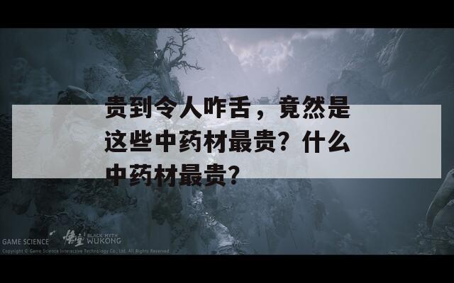 贵到令人咋舌，竟然是这些中药材最贵？什么中药材最贵？  第1张