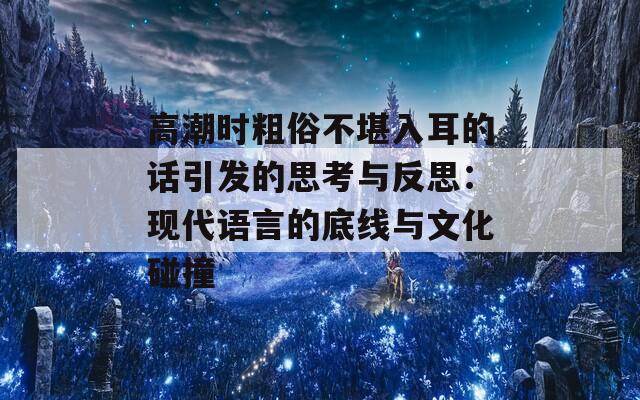 高潮时粗俗不堪入耳的话引发的思考与反思：现代语言的底线与文化碰撞  第1张