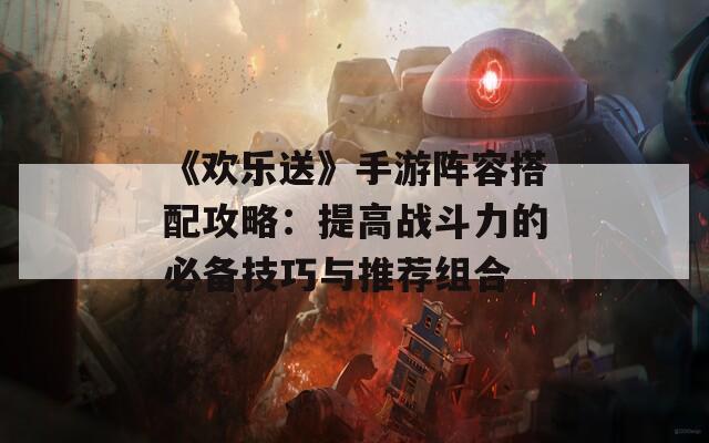 《欢乐送》手游阵容搭配攻略：提高战斗力的必备技巧与推荐组合  第1张