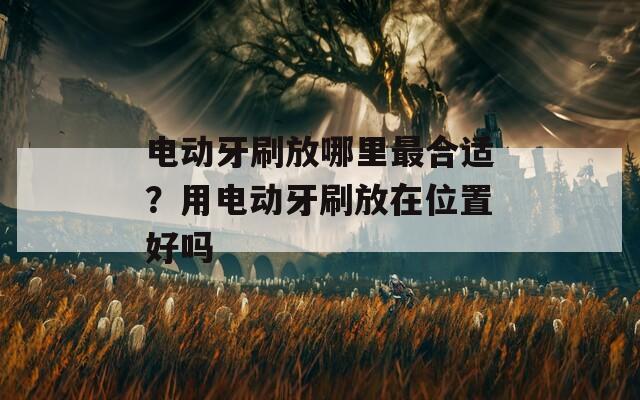 电动牙刷放哪里最合适？用电动牙刷放在位置好吗