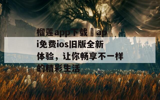 榴莲app下载汅api免费ios旧版全新体验，让你畅享不一样的精彩生活