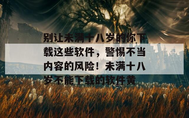 别让未满十八岁的你下载这些软件，警惕不当内容的风险！未满十八岁不能下载的软件黄