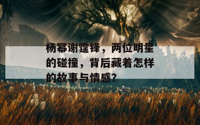 杨幂谢霆锋，两位明星的碰撞，背后藏着怎样的故事与情感？