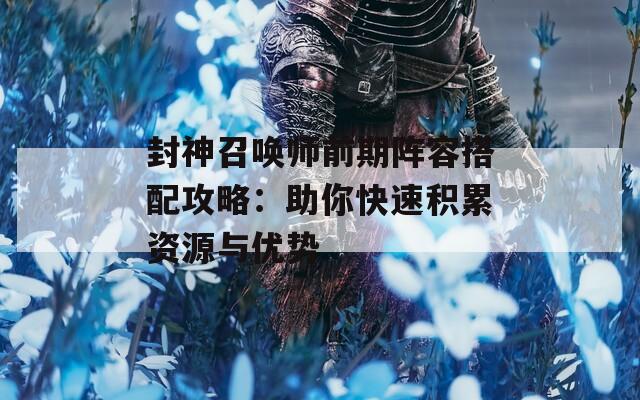 封神召唤师前期阵容搭配攻略：助你快速积累资源与优势