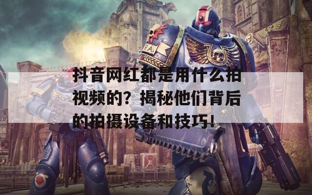 抖音网红都是用什么拍视频的？揭秘他们背后的拍摄设备和技巧！