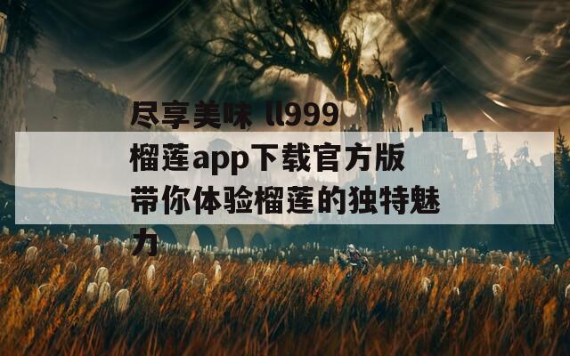 尽享美味 ll999榴莲app下载官方版带你体验榴莲的独特魅力