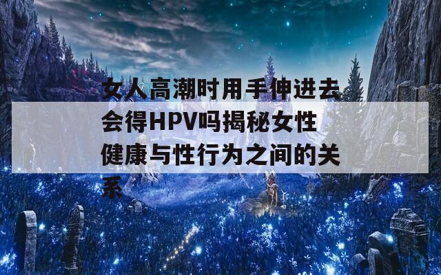 女人高潮时用手伸进去会得HPV吗揭秘女性健康与性行为之间的关系