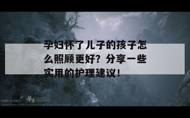 孕妇怀了儿子的孩子怎么照顾更好？分享一些实用的护理建议！