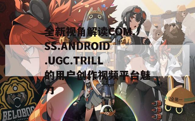 全新视角解读COM.SS.ANDROID.UGC.TRILL的用户创作视频平台魅力