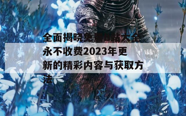 全面揭晓免费B站大全永不收费2023年更新的精彩内容与获取方法  第1张