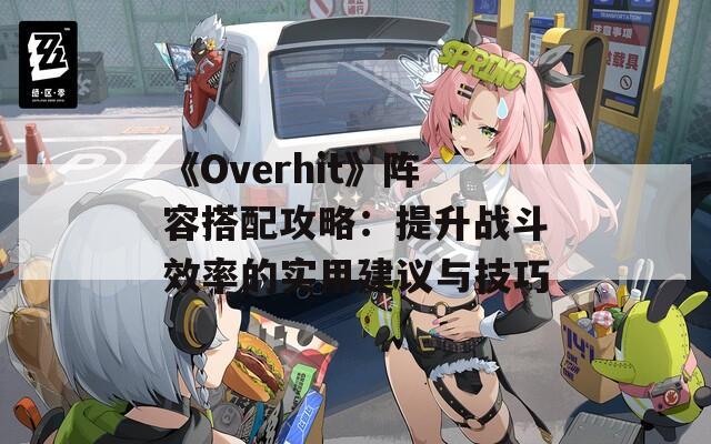 《Overhit》阵容搭配攻略：提升战斗效率的实用建议与技巧