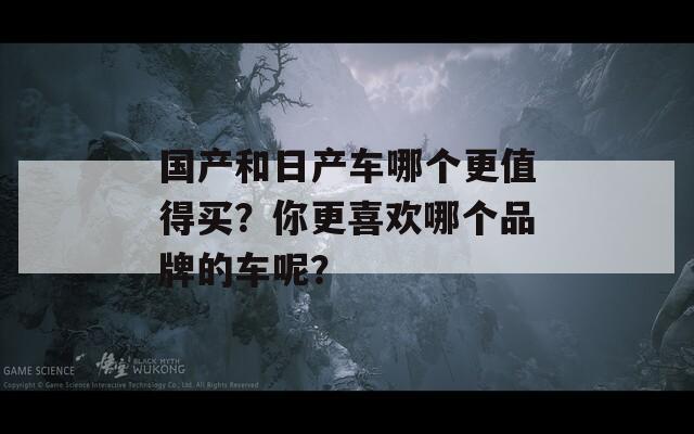 国产和日产车哪个更值得买？你更喜欢哪个品牌的车呢？