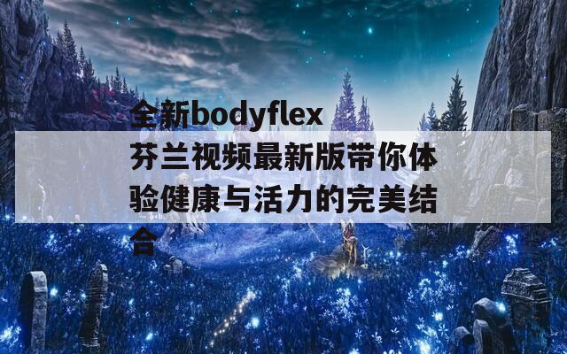 全新bodyflex芬兰视频最新版带你体验健康与活力的完美结合