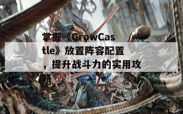 掌握《GrowCastle》放置阵容配置，提升战斗力的实用攻略