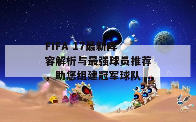 FIFA 17最新阵容解析与最强球员推荐，助您组建冠军球队