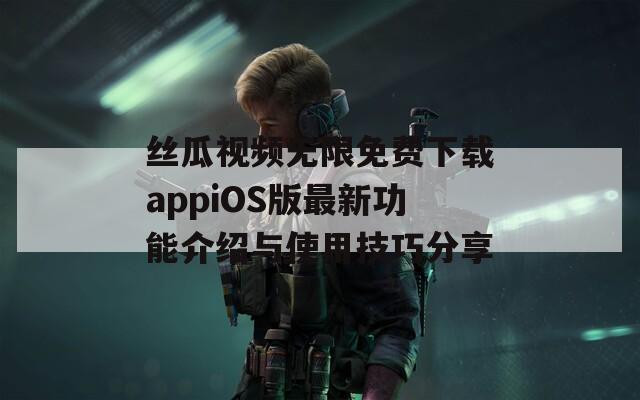 丝瓜视频无限免费下载appiOS版最新功能介绍与使用技巧分享