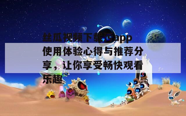 丝瓜视频下载污app使用体验心得与推荐分享，让你享受畅快观看乐趣