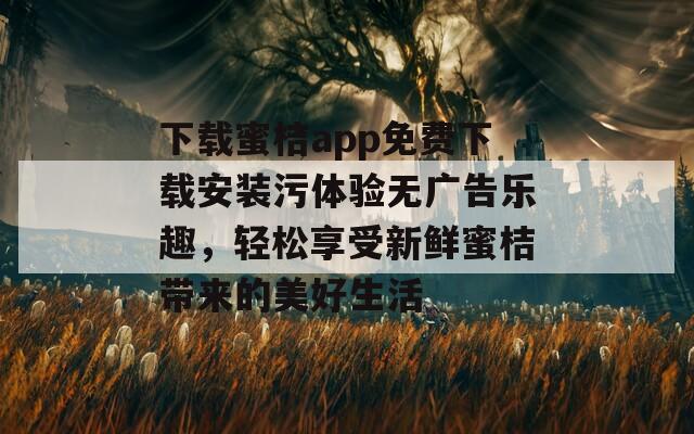 下载蜜桔app免费下载安装污体验无广告乐趣，轻松享受新鲜蜜桔带来的美好生活