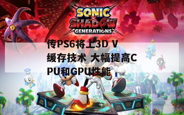 传PS6将上3D V缓存技术 大幅提高CPU和GPU性能