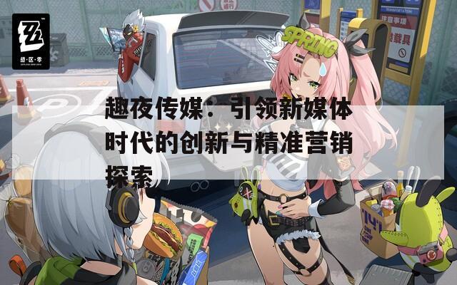 趣夜传媒：引领新媒体时代的创新与精准营销探索