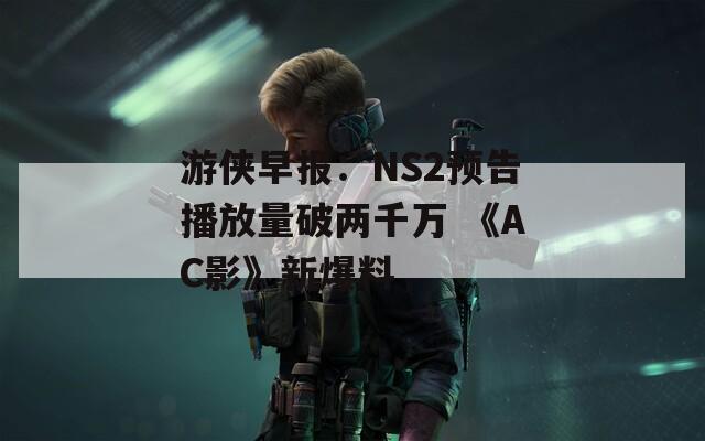 游侠早报：NS2预告播放量破两千万 《AC影》新爆料