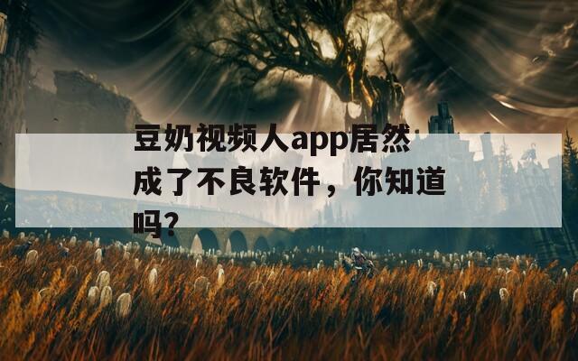 豆奶视频人app居然成了不良软件，你知道吗？