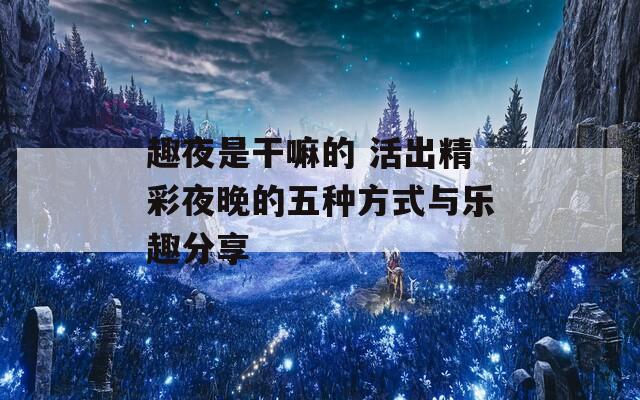 趣夜是干嘛的 活出精彩夜晚的五种方式与乐趣分享