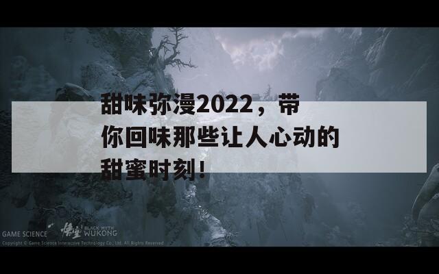 甜味弥漫2022，带你回味那些让人心动的甜蜜时刻！