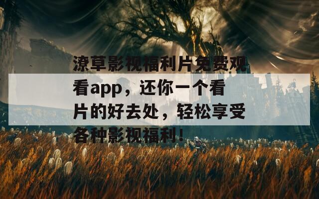 潦草影视福利片免费观看app，还你一个看片的好去处，轻松享受各种影视福利！