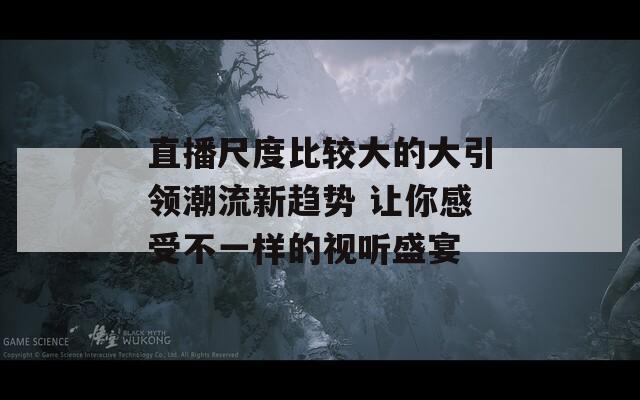 直播尺度比较大的大引领潮流新趋势 让你感受不一样的视听盛宴