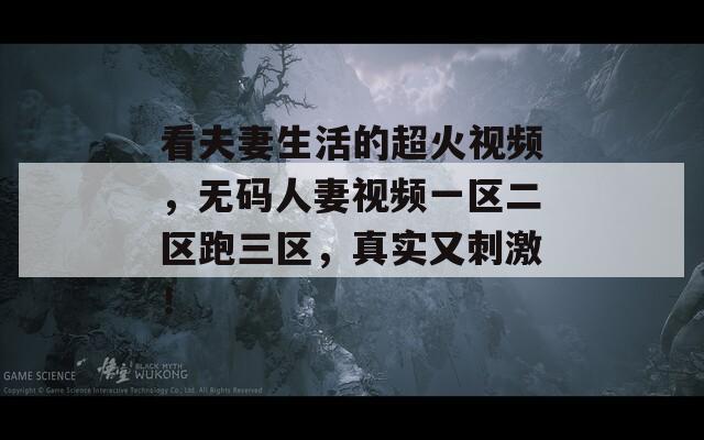 看夫妻生活的超火视频，无码人妻视频一区二区跑三区，真实又刺激！