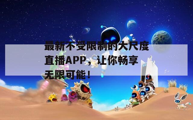 最新不受限制的大尺度直播APP，让你畅享无限可能！