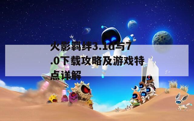 火影羁绊3.1d与7.0下载攻略及游戏特点详解