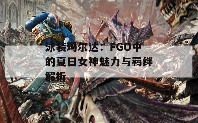 泳装玛尔达：FGO中的夏日女神魅力与羁绊解析