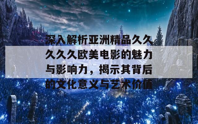 深入解析亚洲精品久久久久久欧美电影的魅力与影响力，揭示其背后的文化意义与艺术价值