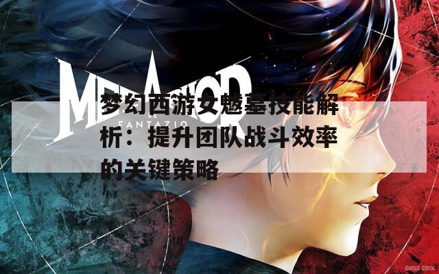 梦幻西游女魃墓技能解析：提升团队战斗效率的关键策略