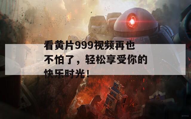 看黄片999视频再也不怕了，轻松享受你的快乐时光！