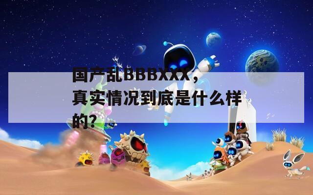 国产乱BBBXXX，真实情况到底是什么样的？