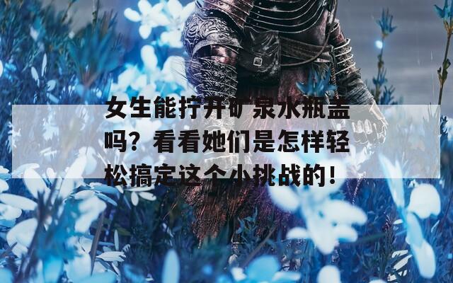 女生能拧开矿泉水瓶盖吗？看看她们是怎样轻松搞定这个小挑战的！