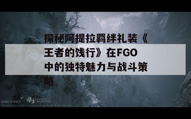 探秘阿提拉羁绊礼装《王者的饯行》在FGO中的独特魅力与战斗策略