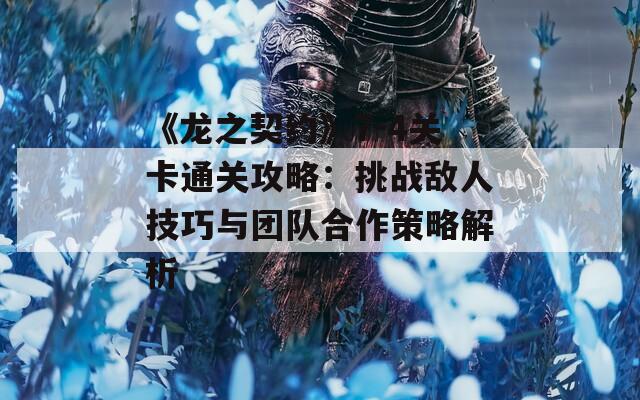 《龙之契约》7-4关卡通关攻略：挑战敌人技巧与团队合作策略解析