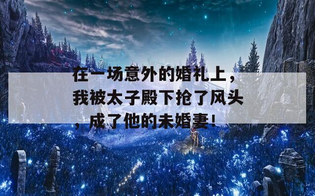 在一场意外的婚礼上，我被太子殿下抢了风头，成了他的未婚妻！