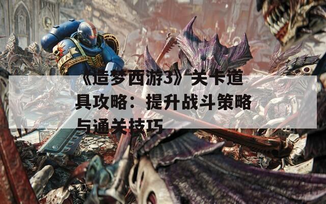 《造梦西游3》关卡道具攻略：提升战斗策略与通关技巧