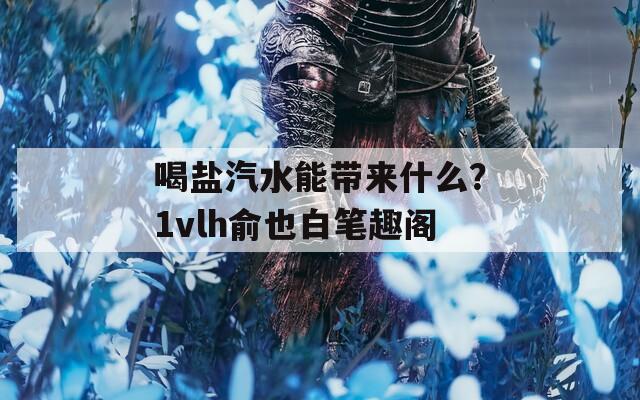 喝盐汽水能带来什么？1vlh俞也白笔趣阁