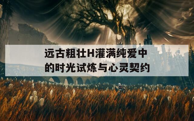 远古粗壮H灌满纯爱中的时光试炼与心灵契约