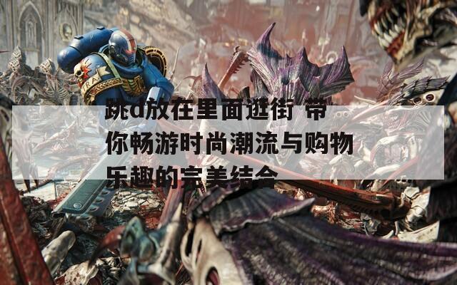 跳d放在里面逛街 带你畅游时尚潮流与购物乐趣的完美结合