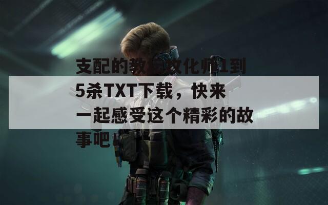 支配的教坛牧化师1到5杀TXT下载，快来一起感受这个精彩的故事吧！