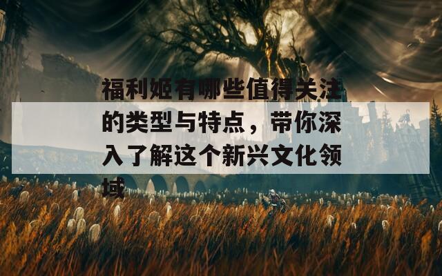 福利姬有哪些值得关注的类型与特点，带你深入了解这个新兴文化领域