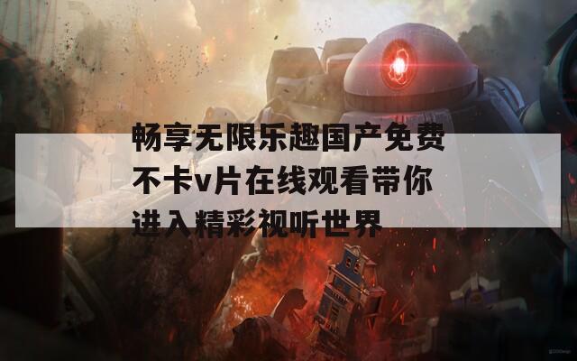 畅享无限乐趣国产免费不卡v片在线观看带你进入精彩视听世界